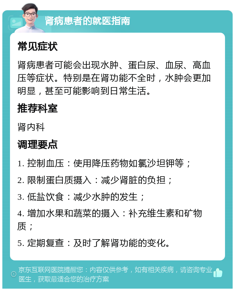 肾病患者的就医指南 常见症状 肾病患者可能会出现水肿、蛋白尿、血尿、高血压等症状。特别是在肾功能不全时，水肿会更加明显，甚至可能影响到日常生活。 推荐科室 肾内科 调理要点 1. 控制血压：使用降压药物如氯沙坦钾等； 2. 限制蛋白质摄入：减少肾脏的负担； 3. 低盐饮食：减少水肿的发生； 4. 增加水果和蔬菜的摄入：补充维生素和矿物质； 5. 定期复查：及时了解肾功能的变化。