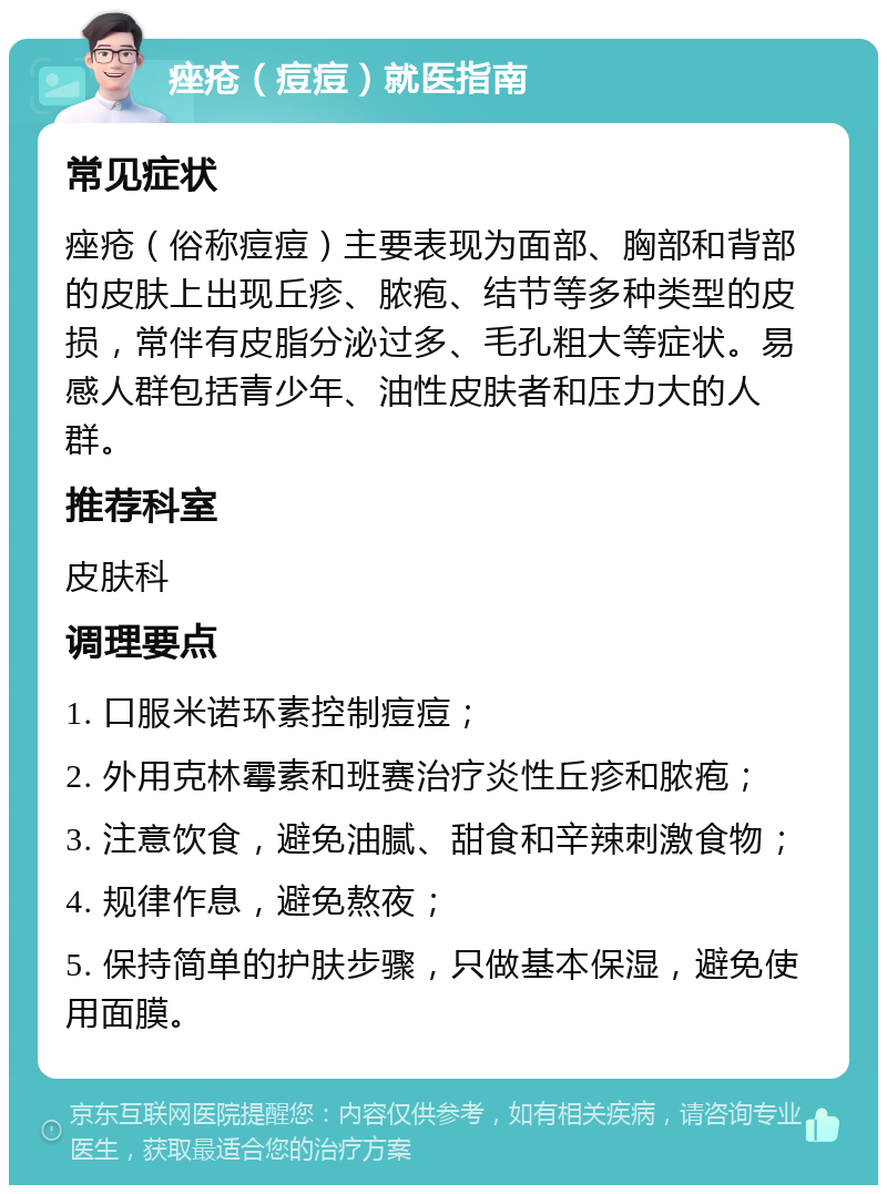 痤疮（痘痘）就医指南 常见症状 痤疮（俗称痘痘）主要表现为面部、胸部和背部的皮肤上出现丘疹、脓疱、结节等多种类型的皮损，常伴有皮脂分泌过多、毛孔粗大等症状。易感人群包括青少年、油性皮肤者和压力大的人群。 推荐科室 皮肤科 调理要点 1. 口服米诺环素控制痘痘； 2. 外用克林霉素和班赛治疗炎性丘疹和脓疱； 3. 注意饮食，避免油腻、甜食和辛辣刺激食物； 4. 规律作息，避免熬夜； 5. 保持简单的护肤步骤，只做基本保湿，避免使用面膜。