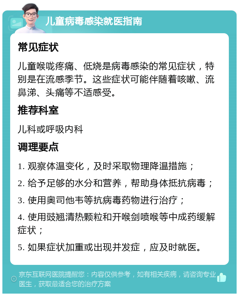 儿童病毒感染就医指南 常见症状 儿童喉咙疼痛、低烧是病毒感染的常见症状，特别是在流感季节。这些症状可能伴随着咳嗽、流鼻涕、头痛等不适感受。 推荐科室 儿科或呼吸内科 调理要点 1. 观察体温变化，及时采取物理降温措施； 2. 给予足够的水分和营养，帮助身体抵抗病毒； 3. 使用奥司他韦等抗病毒药物进行治疗； 4. 使用豉翘清热颗粒和开喉剑喷喉等中成药缓解症状； 5. 如果症状加重或出现并发症，应及时就医。