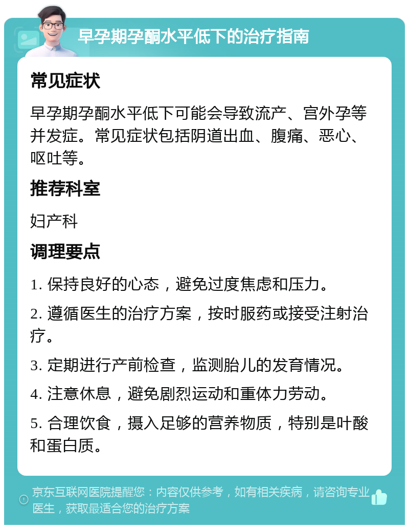 早孕期孕酮水平低下的治疗指南 常见症状 早孕期孕酮水平低下可能会导致流产、宫外孕等并发症。常见症状包括阴道出血、腹痛、恶心、呕吐等。 推荐科室 妇产科 调理要点 1. 保持良好的心态，避免过度焦虑和压力。 2. 遵循医生的治疗方案，按时服药或接受注射治疗。 3. 定期进行产前检查，监测胎儿的发育情况。 4. 注意休息，避免剧烈运动和重体力劳动。 5. 合理饮食，摄入足够的营养物质，特别是叶酸和蛋白质。