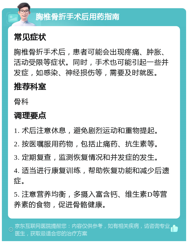 胸椎骨折手术后用药指南 常见症状 胸椎骨折手术后，患者可能会出现疼痛、肿胀、活动受限等症状。同时，手术也可能引起一些并发症，如感染、神经损伤等，需要及时就医。 推荐科室 骨科 调理要点 1. 术后注意休息，避免剧烈运动和重物提起。 2. 按医嘱服用药物，包括止痛药、抗生素等。 3. 定期复查，监测恢复情况和并发症的发生。 4. 适当进行康复训练，帮助恢复功能和减少后遗症。 5. 注意营养均衡，多摄入富含钙、维生素D等营养素的食物，促进骨骼健康。