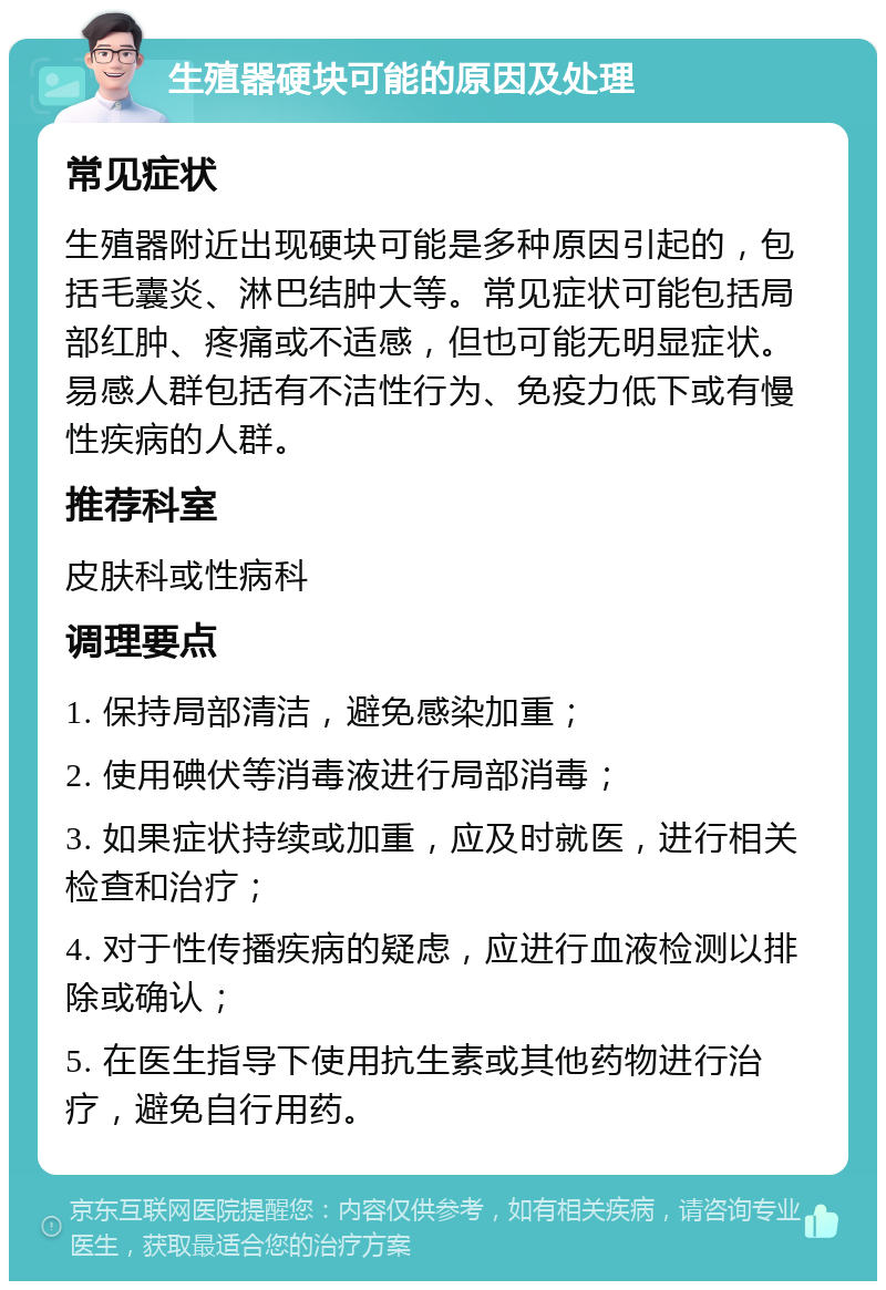 生殖器硬块可能的原因及处理 常见症状 生殖器附近出现硬块可能是多种原因引起的，包括毛囊炎、淋巴结肿大等。常见症状可能包括局部红肿、疼痛或不适感，但也可能无明显症状。易感人群包括有不洁性行为、免疫力低下或有慢性疾病的人群。 推荐科室 皮肤科或性病科 调理要点 1. 保持局部清洁，避免感染加重； 2. 使用碘伏等消毒液进行局部消毒； 3. 如果症状持续或加重，应及时就医，进行相关检查和治疗； 4. 对于性传播疾病的疑虑，应进行血液检测以排除或确认； 5. 在医生指导下使用抗生素或其他药物进行治疗，避免自行用药。