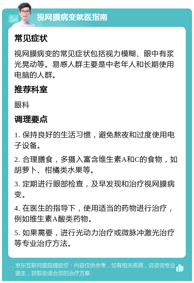 视网膜病变就医指南 常见症状 视网膜病变的常见症状包括视力模糊、眼中有浆光晃动等。易感人群主要是中老年人和长期使用电脑的人群。 推荐科室 眼科 调理要点 1. 保持良好的生活习惯，避免熬夜和过度使用电子设备。 2. 合理膳食，多摄入富含维生素A和C的食物，如胡萝卜、柑橘类水果等。 3. 定期进行眼部检查，及早发现和治疗视网膜病变。 4. 在医生的指导下，使用适当的药物进行治疗，例如维生素A酸类药物。 5. 如果需要，进行光动力治疗或微脉冲激光治疗等专业治疗方法。