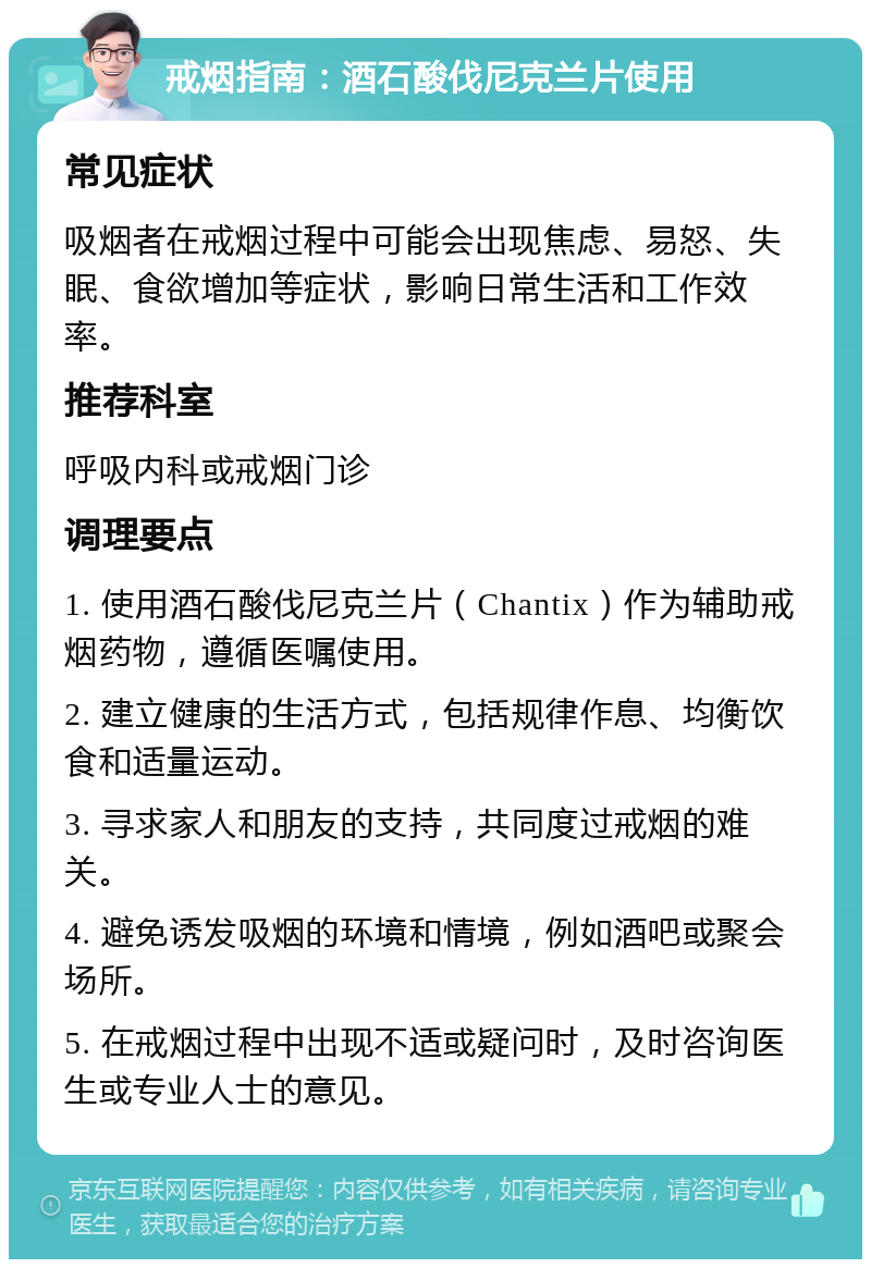 戒烟指南：酒石酸伐尼克兰片使用 常见症状 吸烟者在戒烟过程中可能会出现焦虑、易怒、失眠、食欲增加等症状，影响日常生活和工作效率。 推荐科室 呼吸内科或戒烟门诊 调理要点 1. 使用酒石酸伐尼克兰片（Chantix）作为辅助戒烟药物，遵循医嘱使用。 2. 建立健康的生活方式，包括规律作息、均衡饮食和适量运动。 3. 寻求家人和朋友的支持，共同度过戒烟的难关。 4. 避免诱发吸烟的环境和情境，例如酒吧或聚会场所。 5. 在戒烟过程中出现不适或疑问时，及时咨询医生或专业人士的意见。