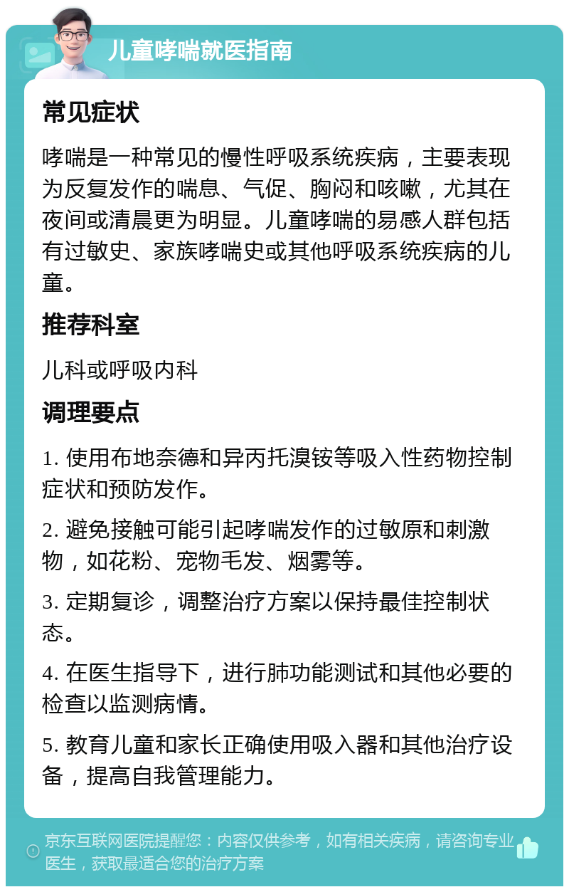 儿童哮喘就医指南 常见症状 哮喘是一种常见的慢性呼吸系统疾病，主要表现为反复发作的喘息、气促、胸闷和咳嗽，尤其在夜间或清晨更为明显。儿童哮喘的易感人群包括有过敏史、家族哮喘史或其他呼吸系统疾病的儿童。 推荐科室 儿科或呼吸内科 调理要点 1. 使用布地奈德和异丙托溴铵等吸入性药物控制症状和预防发作。 2. 避免接触可能引起哮喘发作的过敏原和刺激物，如花粉、宠物毛发、烟雾等。 3. 定期复诊，调整治疗方案以保持最佳控制状态。 4. 在医生指导下，进行肺功能测试和其他必要的检查以监测病情。 5. 教育儿童和家长正确使用吸入器和其他治疗设备，提高自我管理能力。