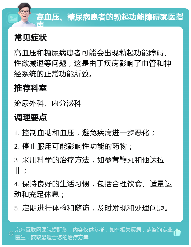 高血压、糖尿病患者的勃起功能障碍就医指南 常见症状 高血压和糖尿病患者可能会出现勃起功能障碍、性欲减退等问题，这是由于疾病影响了血管和神经系统的正常功能所致。 推荐科室 泌尿外科、内分泌科 调理要点 1. 控制血糖和血压，避免疾病进一步恶化； 2. 停止服用可能影响性功能的药物； 3. 采用科学的治疗方法，如参茸鞭丸和他达拉非； 4. 保持良好的生活习惯，包括合理饮食、适量运动和充足休息； 5. 定期进行体检和随访，及时发现和处理问题。