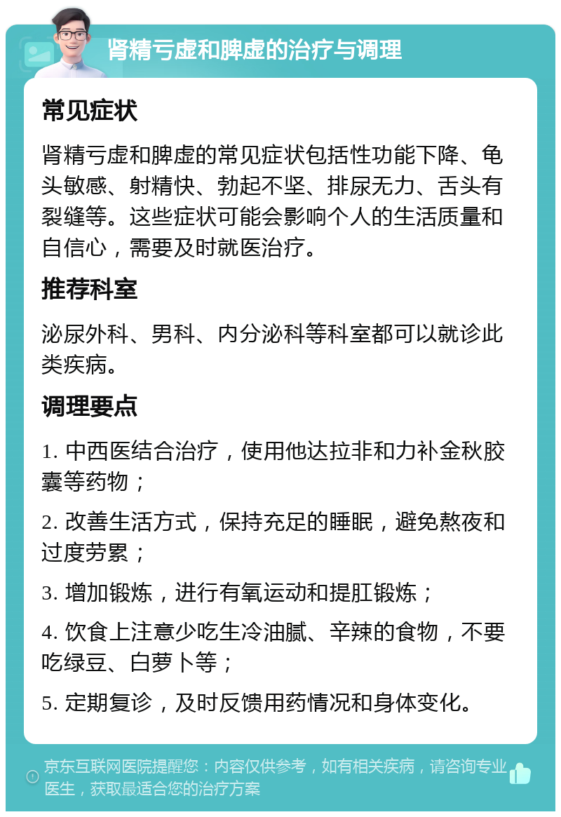 肾精亏虚和脾虚的治疗与调理 常见症状 肾精亏虚和脾虚的常见症状包括性功能下降、龟头敏感、射精快、勃起不坚、排尿无力、舌头有裂缝等。这些症状可能会影响个人的生活质量和自信心，需要及时就医治疗。 推荐科室 泌尿外科、男科、内分泌科等科室都可以就诊此类疾病。 调理要点 1. 中西医结合治疗，使用他达拉非和力补金秋胶囊等药物； 2. 改善生活方式，保持充足的睡眠，避免熬夜和过度劳累； 3. 增加锻炼，进行有氧运动和提肛锻炼； 4. 饮食上注意少吃生冷油腻、辛辣的食物，不要吃绿豆、白萝卜等； 5. 定期复诊，及时反馈用药情况和身体变化。