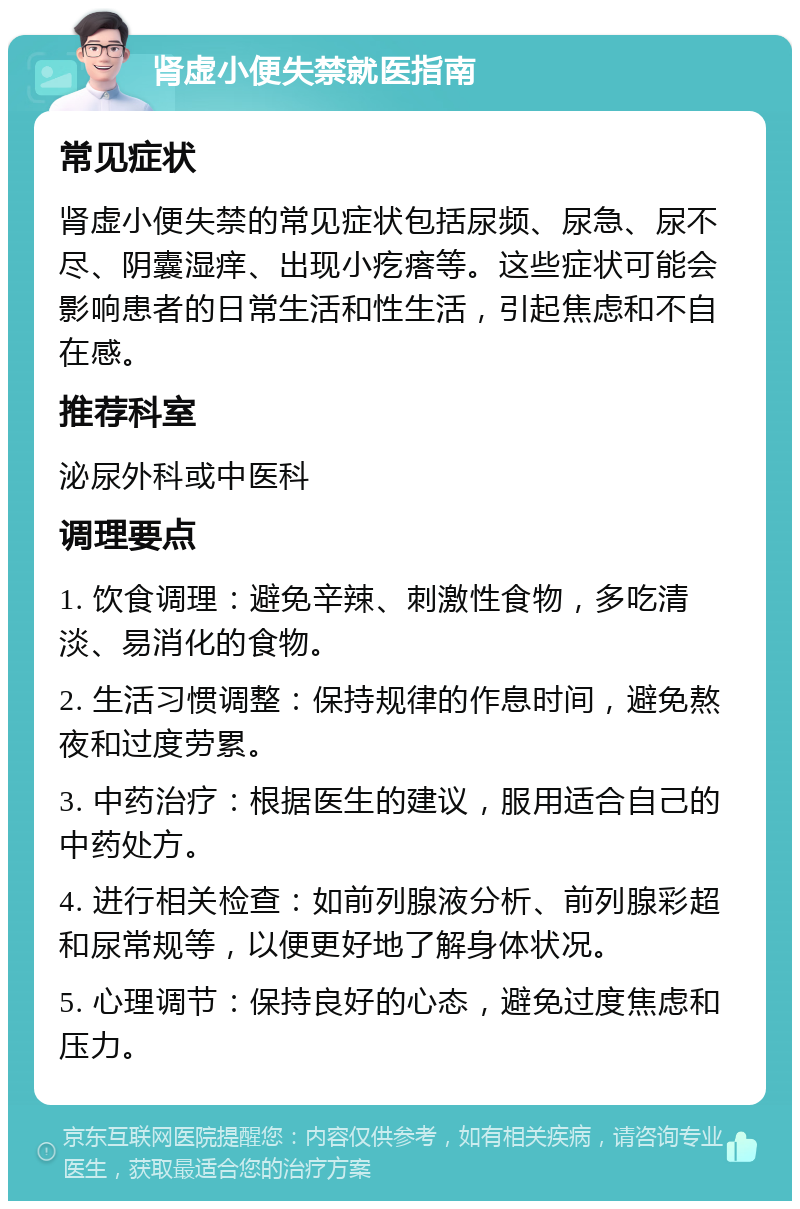 肾虚小便失禁就医指南 常见症状 肾虚小便失禁的常见症状包括尿频、尿急、尿不尽、阴囊湿痒、出现小疙瘩等。这些症状可能会影响患者的日常生活和性生活，引起焦虑和不自在感。 推荐科室 泌尿外科或中医科 调理要点 1. 饮食调理：避免辛辣、刺激性食物，多吃清淡、易消化的食物。 2. 生活习惯调整：保持规律的作息时间，避免熬夜和过度劳累。 3. 中药治疗：根据医生的建议，服用适合自己的中药处方。 4. 进行相关检查：如前列腺液分析、前列腺彩超和尿常规等，以便更好地了解身体状况。 5. 心理调节：保持良好的心态，避免过度焦虑和压力。