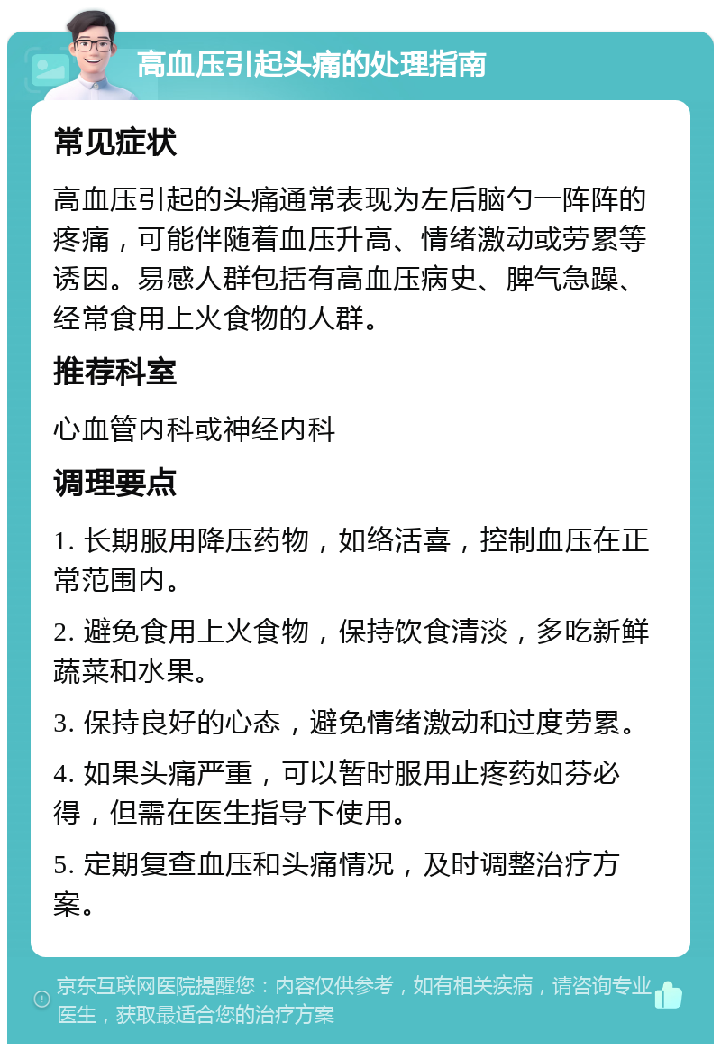 高血压引起头痛的处理指南 常见症状 高血压引起的头痛通常表现为左后脑勺一阵阵的疼痛，可能伴随着血压升高、情绪激动或劳累等诱因。易感人群包括有高血压病史、脾气急躁、经常食用上火食物的人群。 推荐科室 心血管内科或神经内科 调理要点 1. 长期服用降压药物，如络活喜，控制血压在正常范围内。 2. 避免食用上火食物，保持饮食清淡，多吃新鲜蔬菜和水果。 3. 保持良好的心态，避免情绪激动和过度劳累。 4. 如果头痛严重，可以暂时服用止疼药如芬必得，但需在医生指导下使用。 5. 定期复查血压和头痛情况，及时调整治疗方案。