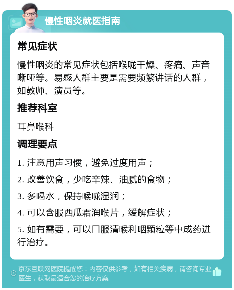 慢性咽炎就医指南 常见症状 慢性咽炎的常见症状包括喉咙干燥、疼痛、声音嘶哑等。易感人群主要是需要频繁讲话的人群，如教师、演员等。 推荐科室 耳鼻喉科 调理要点 1. 注意用声习惯，避免过度用声； 2. 改善饮食，少吃辛辣、油腻的食物； 3. 多喝水，保持喉咙湿润； 4. 可以含服西瓜霜润喉片，缓解症状； 5. 如有需要，可以口服清喉利咽颗粒等中成药进行治疗。