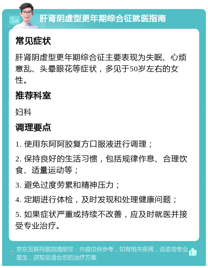 肝肾阴虚型更年期综合征就医指南 常见症状 肝肾阴虚型更年期综合征主要表现为失眠、心烦意乱、头晕眼花等症状，多见于50岁左右的女性。 推荐科室 妇科 调理要点 1. 使用东阿阿胶复方口服液进行调理； 2. 保持良好的生活习惯，包括规律作息、合理饮食、适量运动等； 3. 避免过度劳累和精神压力； 4. 定期进行体检，及时发现和处理健康问题； 5. 如果症状严重或持续不改善，应及时就医并接受专业治疗。