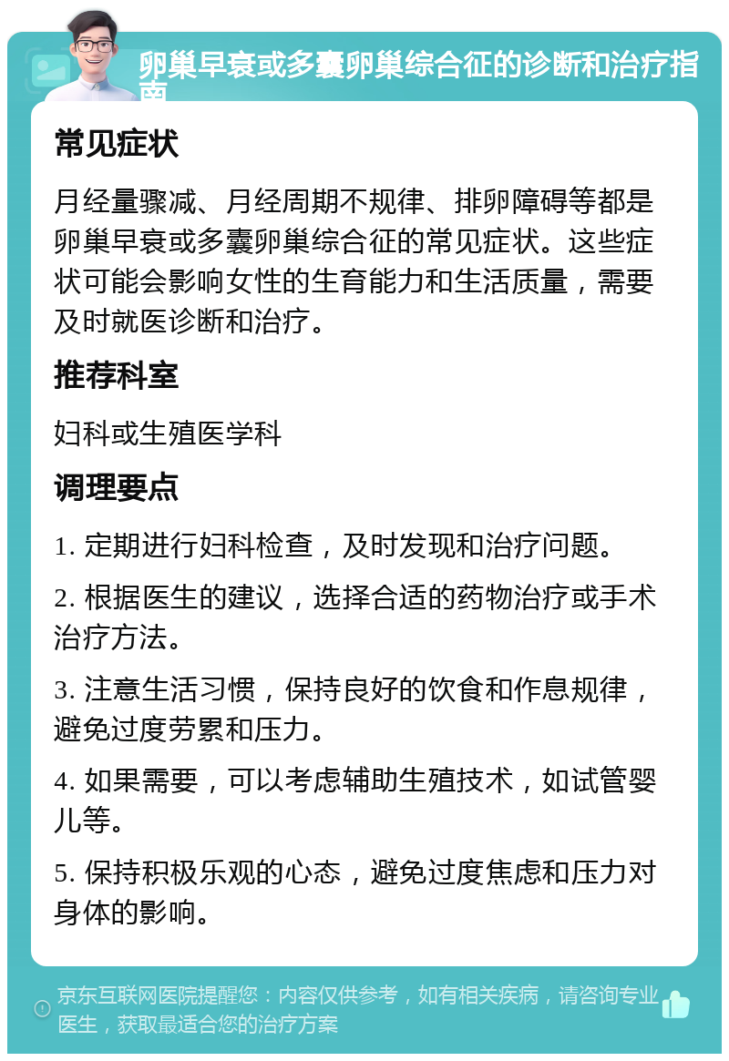 卵巢早衰或多囊卵巢综合征的诊断和治疗指南 常见症状 月经量骤减、月经周期不规律、排卵障碍等都是卵巢早衰或多囊卵巢综合征的常见症状。这些症状可能会影响女性的生育能力和生活质量，需要及时就医诊断和治疗。 推荐科室 妇科或生殖医学科 调理要点 1. 定期进行妇科检查，及时发现和治疗问题。 2. 根据医生的建议，选择合适的药物治疗或手术治疗方法。 3. 注意生活习惯，保持良好的饮食和作息规律，避免过度劳累和压力。 4. 如果需要，可以考虑辅助生殖技术，如试管婴儿等。 5. 保持积极乐观的心态，避免过度焦虑和压力对身体的影响。