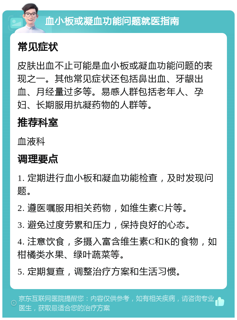 血小板或凝血功能问题就医指南 常见症状 皮肤出血不止可能是血小板或凝血功能问题的表现之一。其他常见症状还包括鼻出血、牙龈出血、月经量过多等。易感人群包括老年人、孕妇、长期服用抗凝药物的人群等。 推荐科室 血液科 调理要点 1. 定期进行血小板和凝血功能检查，及时发现问题。 2. 遵医嘱服用相关药物，如维生素C片等。 3. 避免过度劳累和压力，保持良好的心态。 4. 注意饮食，多摄入富含维生素C和K的食物，如柑橘类水果、绿叶蔬菜等。 5. 定期复查，调整治疗方案和生活习惯。