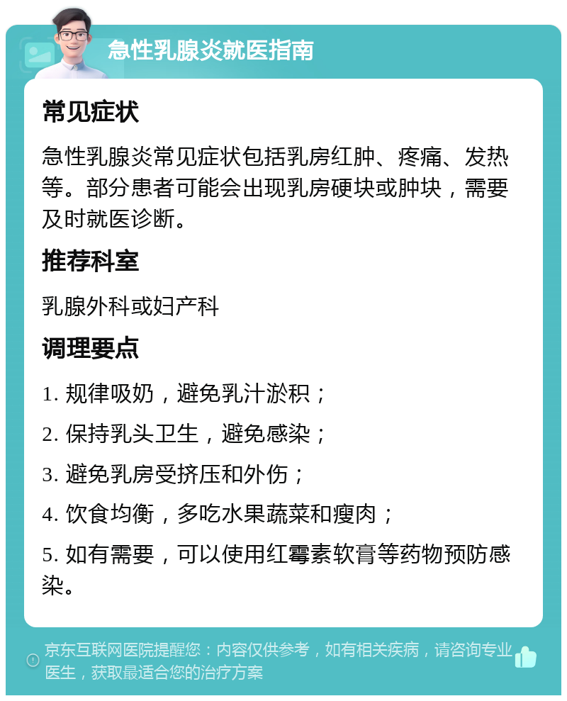 急性乳腺炎就医指南 常见症状 急性乳腺炎常见症状包括乳房红肿、疼痛、发热等。部分患者可能会出现乳房硬块或肿块，需要及时就医诊断。 推荐科室 乳腺外科或妇产科 调理要点 1. 规律吸奶，避免乳汁淤积； 2. 保持乳头卫生，避免感染； 3. 避免乳房受挤压和外伤； 4. 饮食均衡，多吃水果蔬菜和瘦肉； 5. 如有需要，可以使用红霉素软膏等药物预防感染。