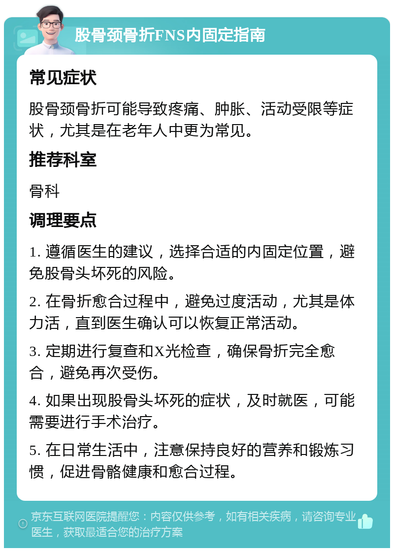 股骨颈骨折FNS内固定指南 常见症状 股骨颈骨折可能导致疼痛、肿胀、活动受限等症状，尤其是在老年人中更为常见。 推荐科室 骨科 调理要点 1. 遵循医生的建议，选择合适的内固定位置，避免股骨头坏死的风险。 2. 在骨折愈合过程中，避免过度活动，尤其是体力活，直到医生确认可以恢复正常活动。 3. 定期进行复查和X光检查，确保骨折完全愈合，避免再次受伤。 4. 如果出现股骨头坏死的症状，及时就医，可能需要进行手术治疗。 5. 在日常生活中，注意保持良好的营养和锻炼习惯，促进骨骼健康和愈合过程。