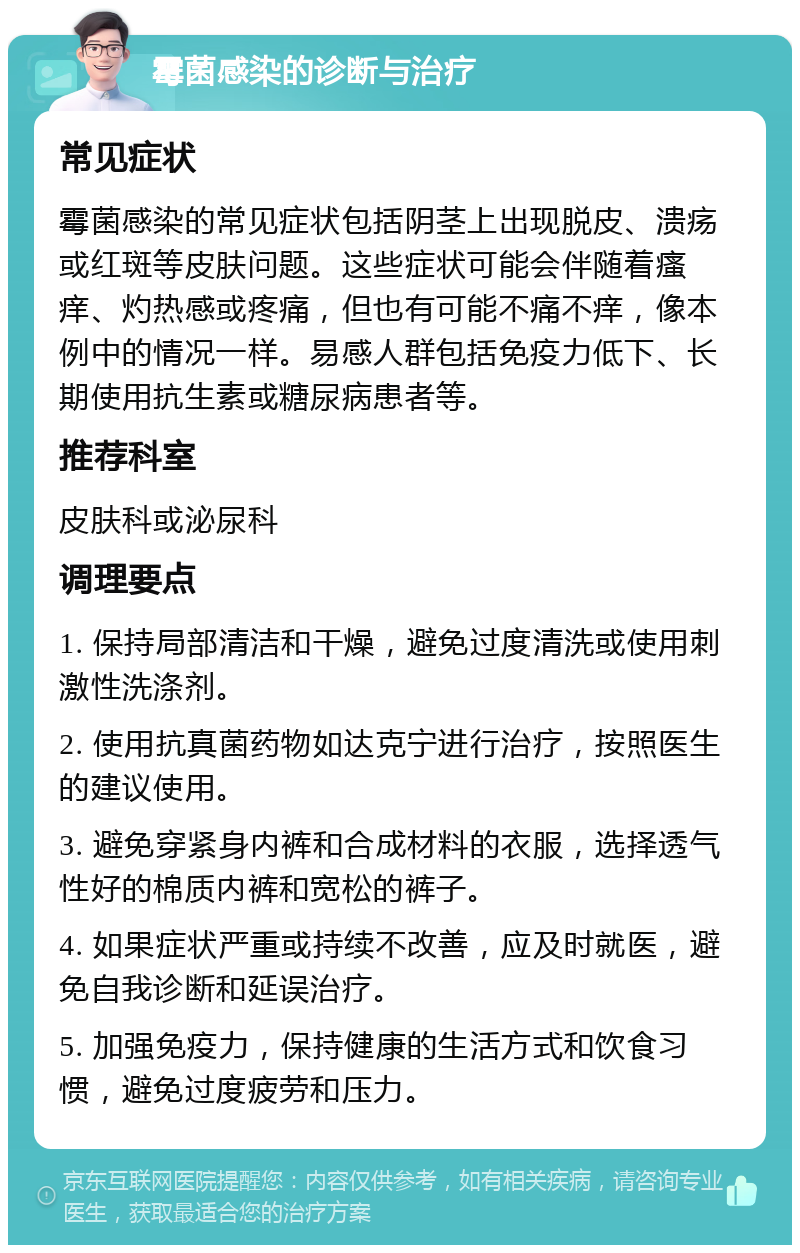 霉菌感染的诊断与治疗 常见症状 霉菌感染的常见症状包括阴茎上出现脱皮、溃疡或红斑等皮肤问题。这些症状可能会伴随着瘙痒、灼热感或疼痛，但也有可能不痛不痒，像本例中的情况一样。易感人群包括免疫力低下、长期使用抗生素或糖尿病患者等。 推荐科室 皮肤科或泌尿科 调理要点 1. 保持局部清洁和干燥，避免过度清洗或使用刺激性洗涤剂。 2. 使用抗真菌药物如达克宁进行治疗，按照医生的建议使用。 3. 避免穿紧身内裤和合成材料的衣服，选择透气性好的棉质内裤和宽松的裤子。 4. 如果症状严重或持续不改善，应及时就医，避免自我诊断和延误治疗。 5. 加强免疫力，保持健康的生活方式和饮食习惯，避免过度疲劳和压力。