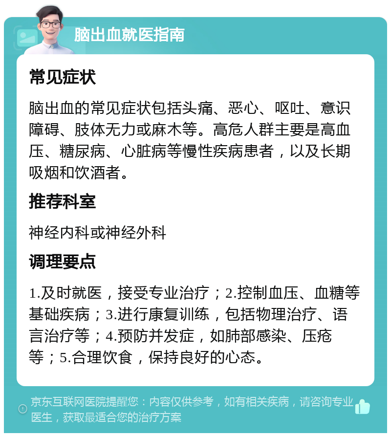 脑出血就医指南 常见症状 脑出血的常见症状包括头痛、恶心、呕吐、意识障碍、肢体无力或麻木等。高危人群主要是高血压、糖尿病、心脏病等慢性疾病患者，以及长期吸烟和饮酒者。 推荐科室 神经内科或神经外科 调理要点 1.及时就医，接受专业治疗；2.控制血压、血糖等基础疾病；3.进行康复训练，包括物理治疗、语言治疗等；4.预防并发症，如肺部感染、压疮等；5.合理饮食，保持良好的心态。