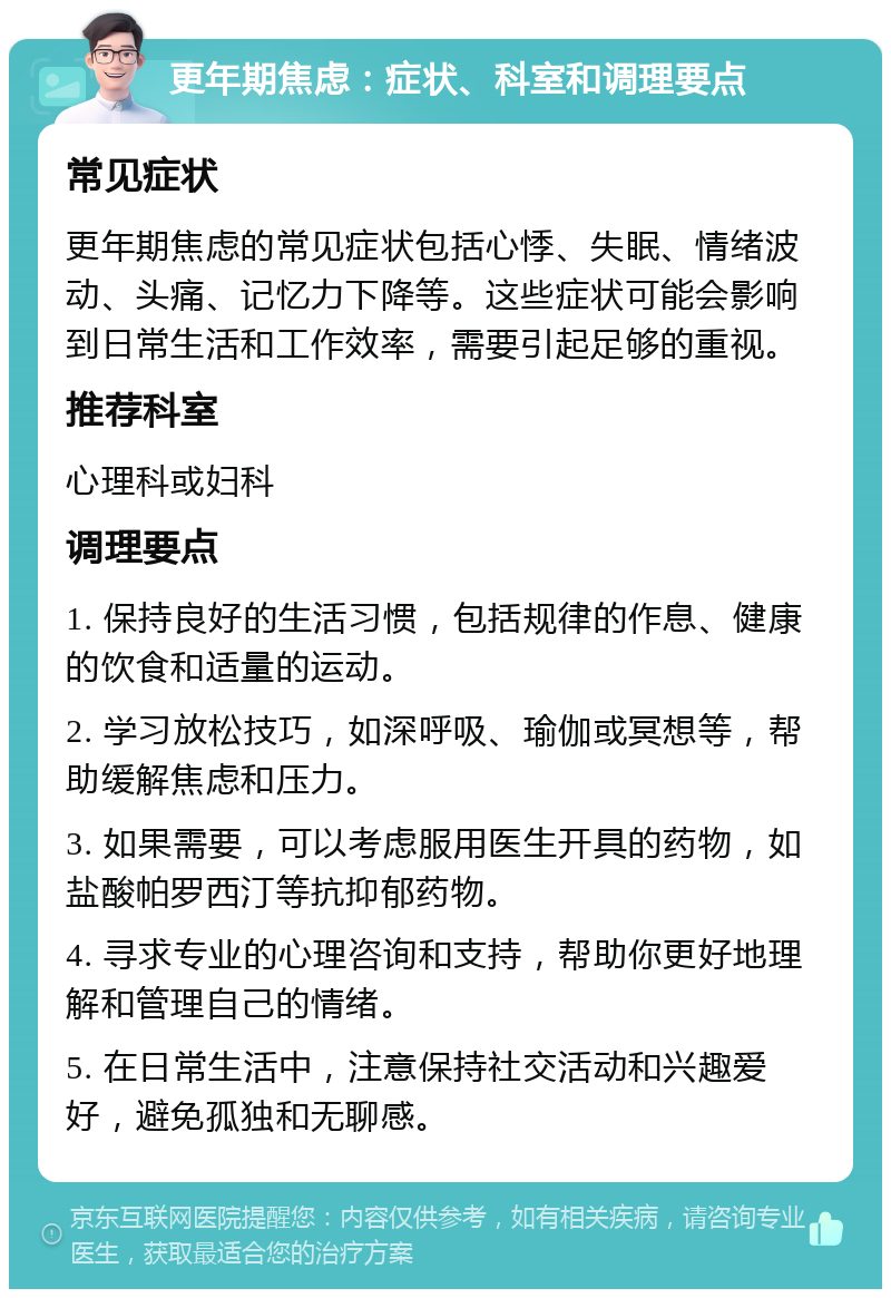 更年期焦虑：症状、科室和调理要点 常见症状 更年期焦虑的常见症状包括心悸、失眠、情绪波动、头痛、记忆力下降等。这些症状可能会影响到日常生活和工作效率，需要引起足够的重视。 推荐科室 心理科或妇科 调理要点 1. 保持良好的生活习惯，包括规律的作息、健康的饮食和适量的运动。 2. 学习放松技巧，如深呼吸、瑜伽或冥想等，帮助缓解焦虑和压力。 3. 如果需要，可以考虑服用医生开具的药物，如盐酸帕罗西汀等抗抑郁药物。 4. 寻求专业的心理咨询和支持，帮助你更好地理解和管理自己的情绪。 5. 在日常生活中，注意保持社交活动和兴趣爱好，避免孤独和无聊感。