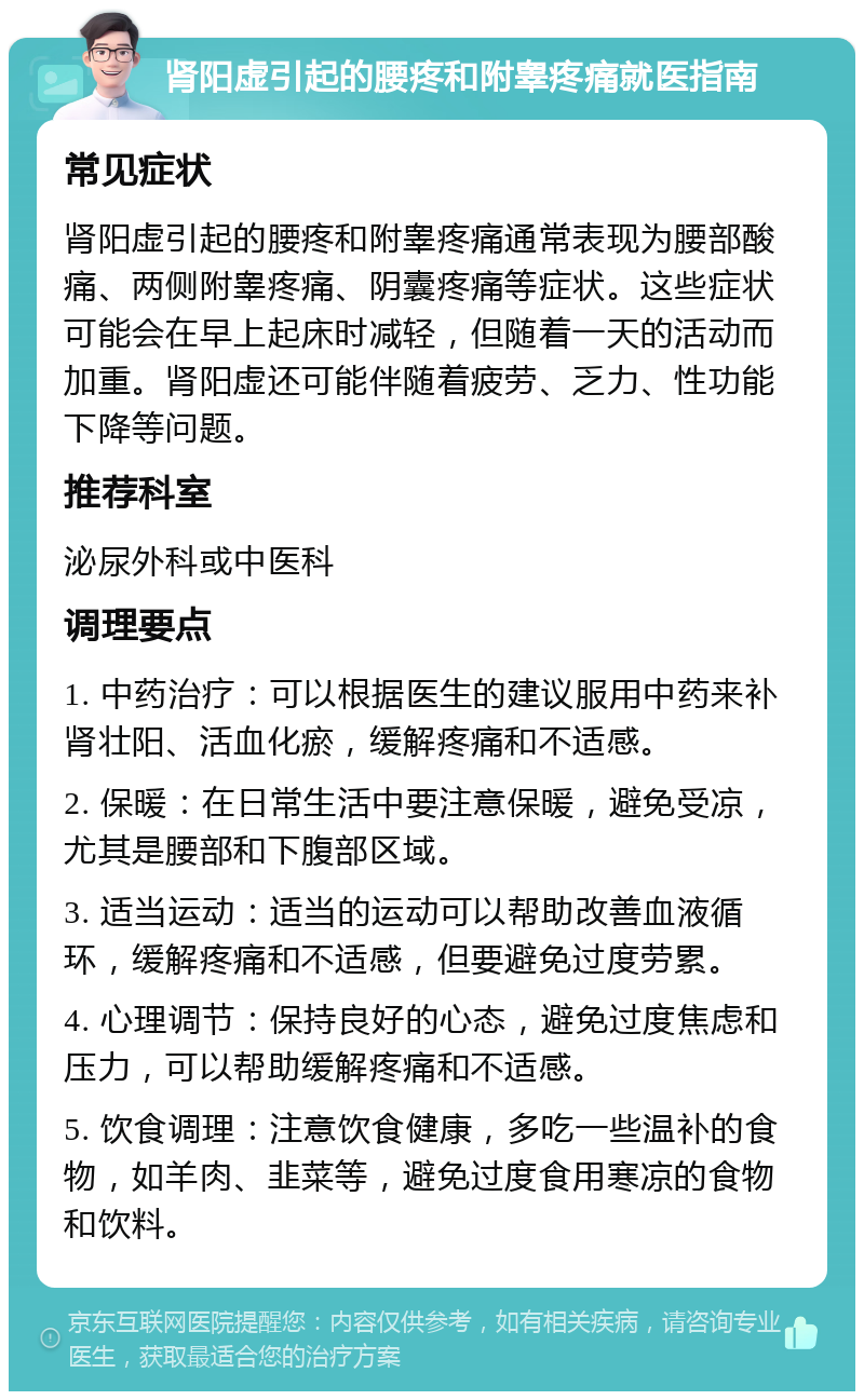 肾阳虚引起的腰疼和附睾疼痛就医指南 常见症状 肾阳虚引起的腰疼和附睾疼痛通常表现为腰部酸痛、两侧附睾疼痛、阴囊疼痛等症状。这些症状可能会在早上起床时减轻，但随着一天的活动而加重。肾阳虚还可能伴随着疲劳、乏力、性功能下降等问题。 推荐科室 泌尿外科或中医科 调理要点 1. 中药治疗：可以根据医生的建议服用中药来补肾壮阳、活血化瘀，缓解疼痛和不适感。 2. 保暖：在日常生活中要注意保暖，避免受凉，尤其是腰部和下腹部区域。 3. 适当运动：适当的运动可以帮助改善血液循环，缓解疼痛和不适感，但要避免过度劳累。 4. 心理调节：保持良好的心态，避免过度焦虑和压力，可以帮助缓解疼痛和不适感。 5. 饮食调理：注意饮食健康，多吃一些温补的食物，如羊肉、韭菜等，避免过度食用寒凉的食物和饮料。