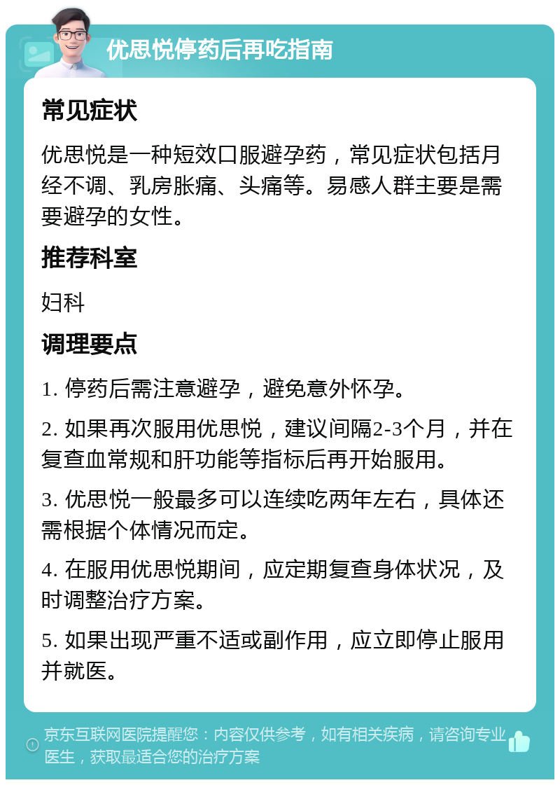 优思悦停药后再吃指南 常见症状 优思悦是一种短效口服避孕药，常见症状包括月经不调、乳房胀痛、头痛等。易感人群主要是需要避孕的女性。 推荐科室 妇科 调理要点 1. 停药后需注意避孕，避免意外怀孕。 2. 如果再次服用优思悦，建议间隔2-3个月，并在复查血常规和肝功能等指标后再开始服用。 3. 优思悦一般最多可以连续吃两年左右，具体还需根据个体情况而定。 4. 在服用优思悦期间，应定期复查身体状况，及时调整治疗方案。 5. 如果出现严重不适或副作用，应立即停止服用并就医。