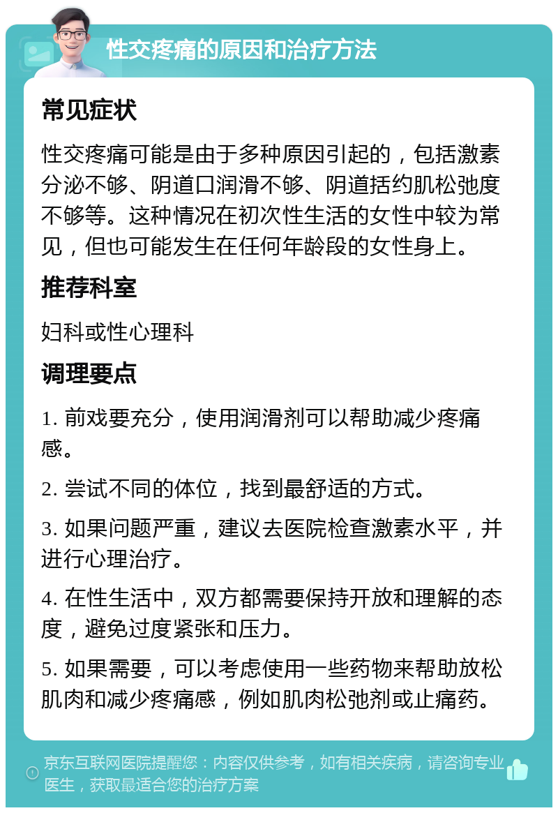 性交疼痛的原因和治疗方法 常见症状 性交疼痛可能是由于多种原因引起的，包括激素分泌不够、阴道口润滑不够、阴道括约肌松弛度不够等。这种情况在初次性生活的女性中较为常见，但也可能发生在任何年龄段的女性身上。 推荐科室 妇科或性心理科 调理要点 1. 前戏要充分，使用润滑剂可以帮助减少疼痛感。 2. 尝试不同的体位，找到最舒适的方式。 3. 如果问题严重，建议去医院检查激素水平，并进行心理治疗。 4. 在性生活中，双方都需要保持开放和理解的态度，避免过度紧张和压力。 5. 如果需要，可以考虑使用一些药物来帮助放松肌肉和减少疼痛感，例如肌肉松弛剂或止痛药。