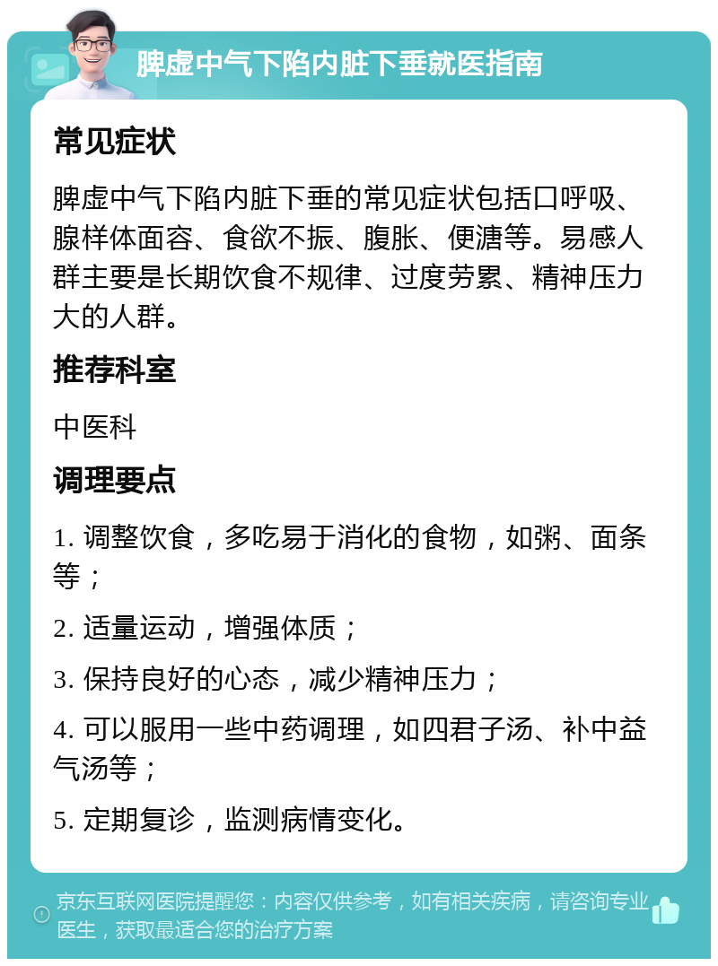 脾虚中气下陷内脏下垂就医指南 常见症状 脾虚中气下陷内脏下垂的常见症状包括口呼吸、腺样体面容、食欲不振、腹胀、便溏等。易感人群主要是长期饮食不规律、过度劳累、精神压力大的人群。 推荐科室 中医科 调理要点 1. 调整饮食，多吃易于消化的食物，如粥、面条等； 2. 适量运动，增强体质； 3. 保持良好的心态，减少精神压力； 4. 可以服用一些中药调理，如四君子汤、补中益气汤等； 5. 定期复诊，监测病情变化。