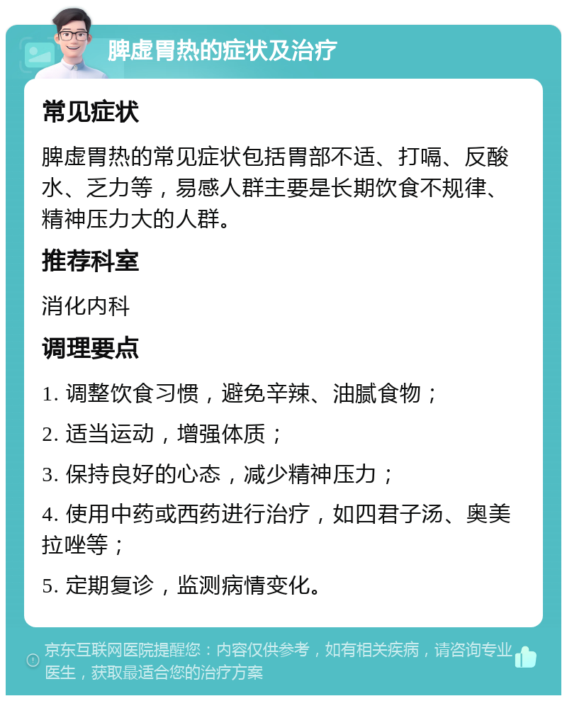 脾虚胃热的症状及治疗 常见症状 脾虚胃热的常见症状包括胃部不适、打嗝、反酸水、乏力等，易感人群主要是长期饮食不规律、精神压力大的人群。 推荐科室 消化内科 调理要点 1. 调整饮食习惯，避免辛辣、油腻食物； 2. 适当运动，增强体质； 3. 保持良好的心态，减少精神压力； 4. 使用中药或西药进行治疗，如四君子汤、奥美拉唑等； 5. 定期复诊，监测病情变化。