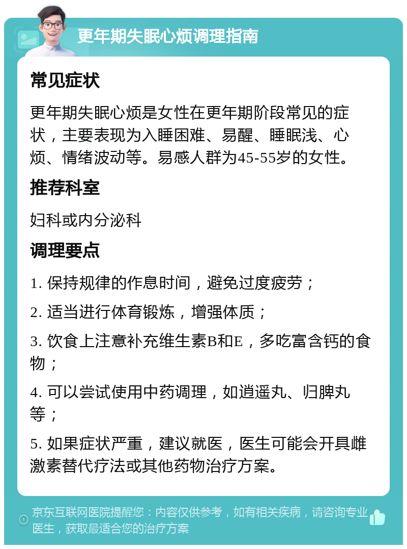 更年期失眠心烦调理指南 常见症状 更年期失眠心烦是女性在更年期阶段常见的症状，主要表现为入睡困难、易醒、睡眠浅、心烦、情绪波动等。易感人群为45-55岁的女性。 推荐科室 妇科或内分泌科 调理要点 1. 保持规律的作息时间，避免过度疲劳； 2. 适当进行体育锻炼，增强体质； 3. 饮食上注意补充维生素B和E，多吃富含钙的食物； 4. 可以尝试使用中药调理，如逍遥丸、归脾丸等； 5. 如果症状严重，建议就医，医生可能会开具雌激素替代疗法或其他药物治疗方案。