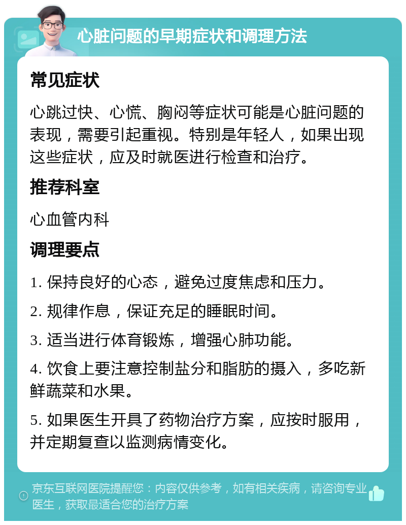 心脏问题的早期症状和调理方法 常见症状 心跳过快、心慌、胸闷等症状可能是心脏问题的表现，需要引起重视。特别是年轻人，如果出现这些症状，应及时就医进行检查和治疗。 推荐科室 心血管内科 调理要点 1. 保持良好的心态，避免过度焦虑和压力。 2. 规律作息，保证充足的睡眠时间。 3. 适当进行体育锻炼，增强心肺功能。 4. 饮食上要注意控制盐分和脂肪的摄入，多吃新鲜蔬菜和水果。 5. 如果医生开具了药物治疗方案，应按时服用，并定期复查以监测病情变化。