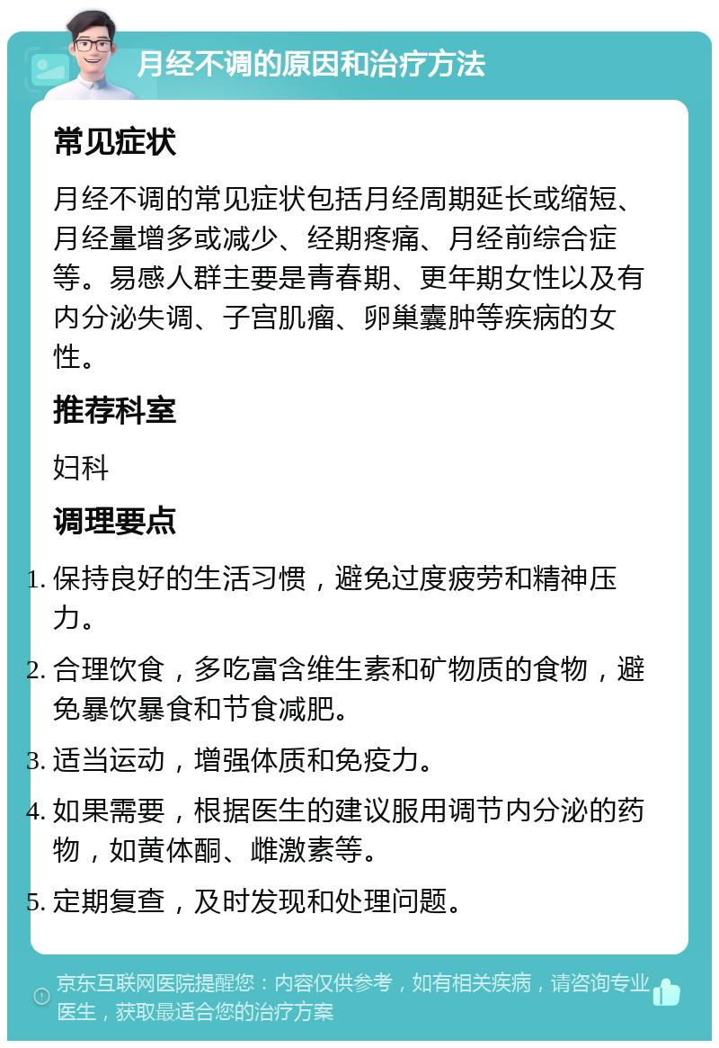 月经不调的原因和治疗方法 常见症状 月经不调的常见症状包括月经周期延长或缩短、月经量增多或减少、经期疼痛、月经前综合症等。易感人群主要是青春期、更年期女性以及有内分泌失调、子宫肌瘤、卵巢囊肿等疾病的女性。 推荐科室 妇科 调理要点 保持良好的生活习惯，避免过度疲劳和精神压力。 合理饮食，多吃富含维生素和矿物质的食物，避免暴饮暴食和节食减肥。 适当运动，增强体质和免疫力。 如果需要，根据医生的建议服用调节内分泌的药物，如黄体酮、雌激素等。 定期复查，及时发现和处理问题。