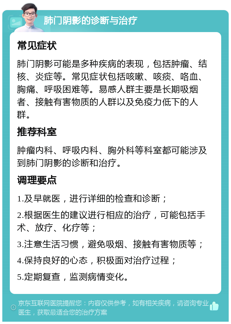 肺门阴影的诊断与治疗 常见症状 肺门阴影可能是多种疾病的表现，包括肿瘤、结核、炎症等。常见症状包括咳嗽、咳痰、咯血、胸痛、呼吸困难等。易感人群主要是长期吸烟者、接触有害物质的人群以及免疫力低下的人群。 推荐科室 肿瘤内科、呼吸内科、胸外科等科室都可能涉及到肺门阴影的诊断和治疗。 调理要点 1.及早就医，进行详细的检查和诊断； 2.根据医生的建议进行相应的治疗，可能包括手术、放疗、化疗等； 3.注意生活习惯，避免吸烟、接触有害物质等； 4.保持良好的心态，积极面对治疗过程； 5.定期复查，监测病情变化。