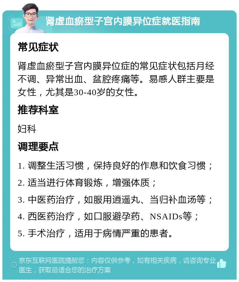 肾虚血瘀型子宫内膜异位症就医指南 常见症状 肾虚血瘀型子宫内膜异位症的常见症状包括月经不调、异常出血、盆腔疼痛等。易感人群主要是女性，尤其是30-40岁的女性。 推荐科室 妇科 调理要点 1. 调整生活习惯，保持良好的作息和饮食习惯； 2. 适当进行体育锻炼，增强体质； 3. 中医药治疗，如服用逍遥丸、当归补血汤等； 4. 西医药治疗，如口服避孕药、NSAIDs等； 5. 手术治疗，适用于病情严重的患者。