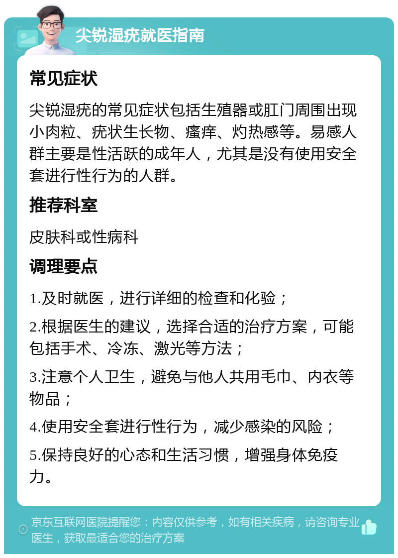 尖锐湿疣就医指南 常见症状 尖锐湿疣的常见症状包括生殖器或肛门周围出现小肉粒、疣状生长物、瘙痒、灼热感等。易感人群主要是性活跃的成年人，尤其是没有使用安全套进行性行为的人群。 推荐科室 皮肤科或性病科 调理要点 1.及时就医，进行详细的检查和化验； 2.根据医生的建议，选择合适的治疗方案，可能包括手术、冷冻、激光等方法； 3.注意个人卫生，避免与他人共用毛巾、内衣等物品； 4.使用安全套进行性行为，减少感染的风险； 5.保持良好的心态和生活习惯，增强身体免疫力。