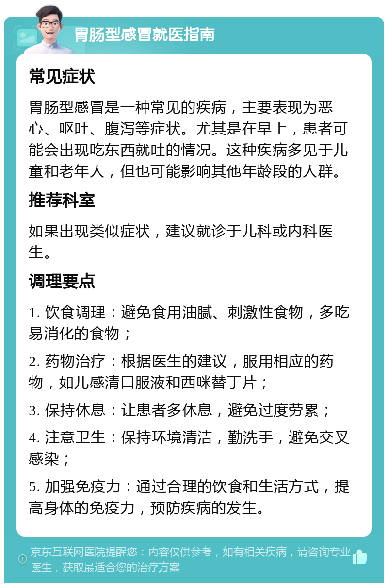 胃肠型感冒就医指南 常见症状 胃肠型感冒是一种常见的疾病，主要表现为恶心、呕吐、腹泻等症状。尤其是在早上，患者可能会出现吃东西就吐的情况。这种疾病多见于儿童和老年人，但也可能影响其他年龄段的人群。 推荐科室 如果出现类似症状，建议就诊于儿科或内科医生。 调理要点 1. 饮食调理：避免食用油腻、刺激性食物，多吃易消化的食物； 2. 药物治疗：根据医生的建议，服用相应的药物，如儿感清口服液和西咪替丁片； 3. 保持休息：让患者多休息，避免过度劳累； 4. 注意卫生：保持环境清洁，勤洗手，避免交叉感染； 5. 加强免疫力：通过合理的饮食和生活方式，提高身体的免疫力，预防疾病的发生。