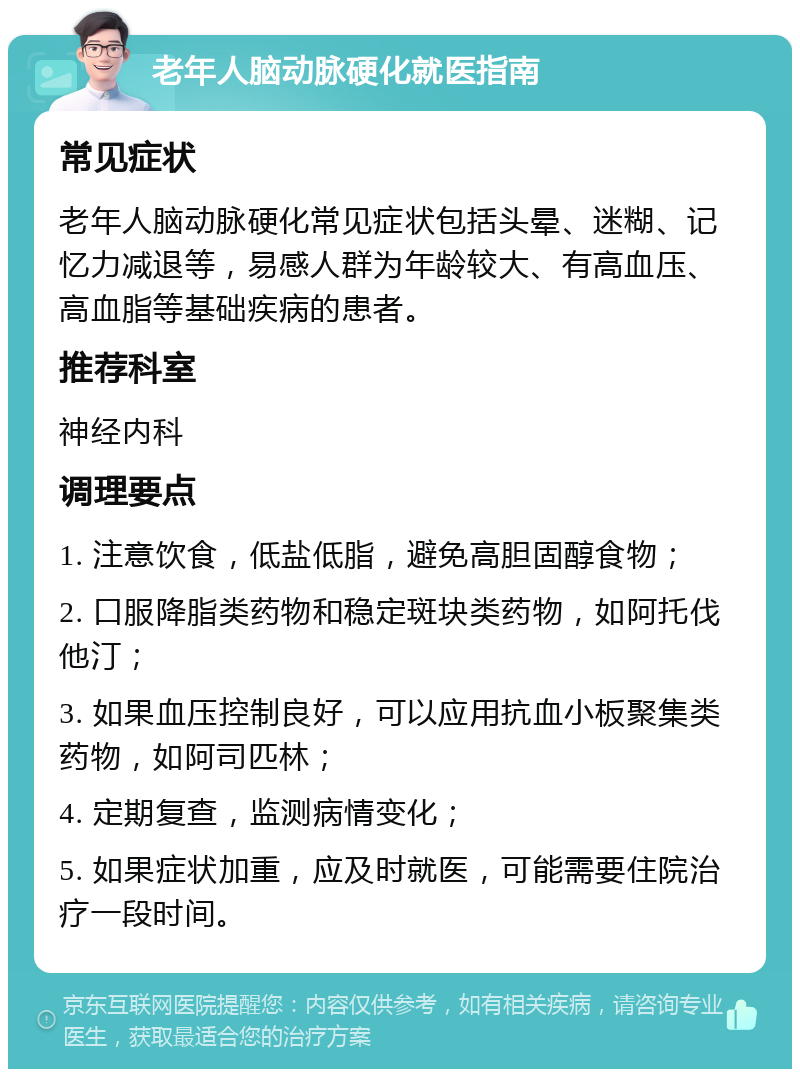 老年人脑动脉硬化就医指南 常见症状 老年人脑动脉硬化常见症状包括头晕、迷糊、记忆力减退等，易感人群为年龄较大、有高血压、高血脂等基础疾病的患者。 推荐科室 神经内科 调理要点 1. 注意饮食，低盐低脂，避免高胆固醇食物； 2. 口服降脂类药物和稳定斑块类药物，如阿托伐他汀； 3. 如果血压控制良好，可以应用抗血小板聚集类药物，如阿司匹林； 4. 定期复查，监测病情变化； 5. 如果症状加重，应及时就医，可能需要住院治疗一段时间。