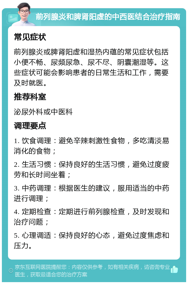 前列腺炎和脾肾阳虚的中西医结合治疗指南 常见症状 前列腺炎或脾肾阳虚和湿热内蕴的常见症状包括小便不畅、尿频尿急、尿不尽、阴囊潮湿等。这些症状可能会影响患者的日常生活和工作，需要及时就医。 推荐科室 泌尿外科或中医科 调理要点 1. 饮食调理：避免辛辣刺激性食物，多吃清淡易消化的食物； 2. 生活习惯：保持良好的生活习惯，避免过度疲劳和长时间坐着； 3. 中药调理：根据医生的建议，服用适当的中药进行调理； 4. 定期检查：定期进行前列腺检查，及时发现和治疗问题； 5. 心理调适：保持良好的心态，避免过度焦虑和压力。