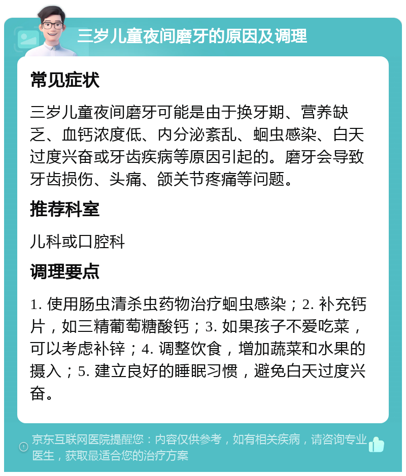 三岁儿童夜间磨牙的原因及调理 常见症状 三岁儿童夜间磨牙可能是由于换牙期、营养缺乏、血钙浓度低、内分泌紊乱、蛔虫感染、白天过度兴奋或牙齿疾病等原因引起的。磨牙会导致牙齿损伤、头痛、颌关节疼痛等问题。 推荐科室 儿科或口腔科 调理要点 1. 使用肠虫清杀虫药物治疗蛔虫感染；2. 补充钙片，如三精葡萄糖酸钙；3. 如果孩子不爱吃菜，可以考虑补锌；4. 调整饮食，增加蔬菜和水果的摄入；5. 建立良好的睡眠习惯，避免白天过度兴奋。