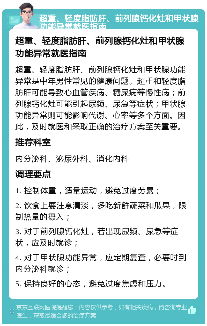 超重、轻度脂肪肝、前列腺钙化灶和甲状腺功能异常就医指南 超重、轻度脂肪肝、前列腺钙化灶和甲状腺功能异常就医指南 超重、轻度脂肪肝、前列腺钙化灶和甲状腺功能异常是中年男性常见的健康问题。超重和轻度脂肪肝可能导致心血管疾病、糖尿病等慢性病；前列腺钙化灶可能引起尿频、尿急等症状；甲状腺功能异常则可能影响代谢、心率等多个方面。因此，及时就医和采取正确的治疗方案至关重要。 推荐科室 内分泌科、泌尿外科、消化内科 调理要点 1. 控制体重，适量运动，避免过度劳累； 2. 饮食上要注意清淡，多吃新鲜蔬菜和瓜果，限制热量的摄入； 3. 对于前列腺钙化灶，若出现尿频、尿急等症状，应及时就诊； 4. 对于甲状腺功能异常，应定期复查，必要时到内分泌科就诊； 5. 保持良好的心态，避免过度焦虑和压力。