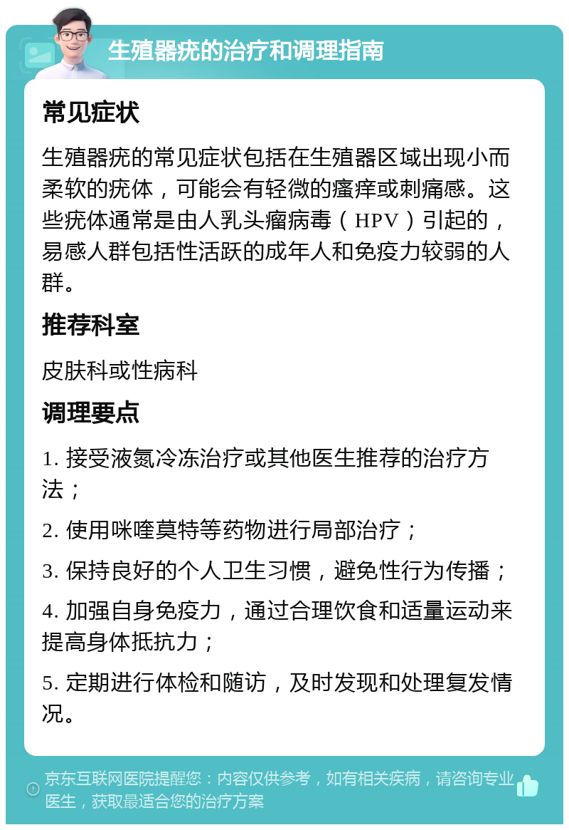 生殖器疣的治疗和调理指南 常见症状 生殖器疣的常见症状包括在生殖器区域出现小而柔软的疣体，可能会有轻微的瘙痒或刺痛感。这些疣体通常是由人乳头瘤病毒（HPV）引起的，易感人群包括性活跃的成年人和免疫力较弱的人群。 推荐科室 皮肤科或性病科 调理要点 1. 接受液氮冷冻治疗或其他医生推荐的治疗方法； 2. 使用咪喹莫特等药物进行局部治疗； 3. 保持良好的个人卫生习惯，避免性行为传播； 4. 加强自身免疫力，通过合理饮食和适量运动来提高身体抵抗力； 5. 定期进行体检和随访，及时发现和处理复发情况。