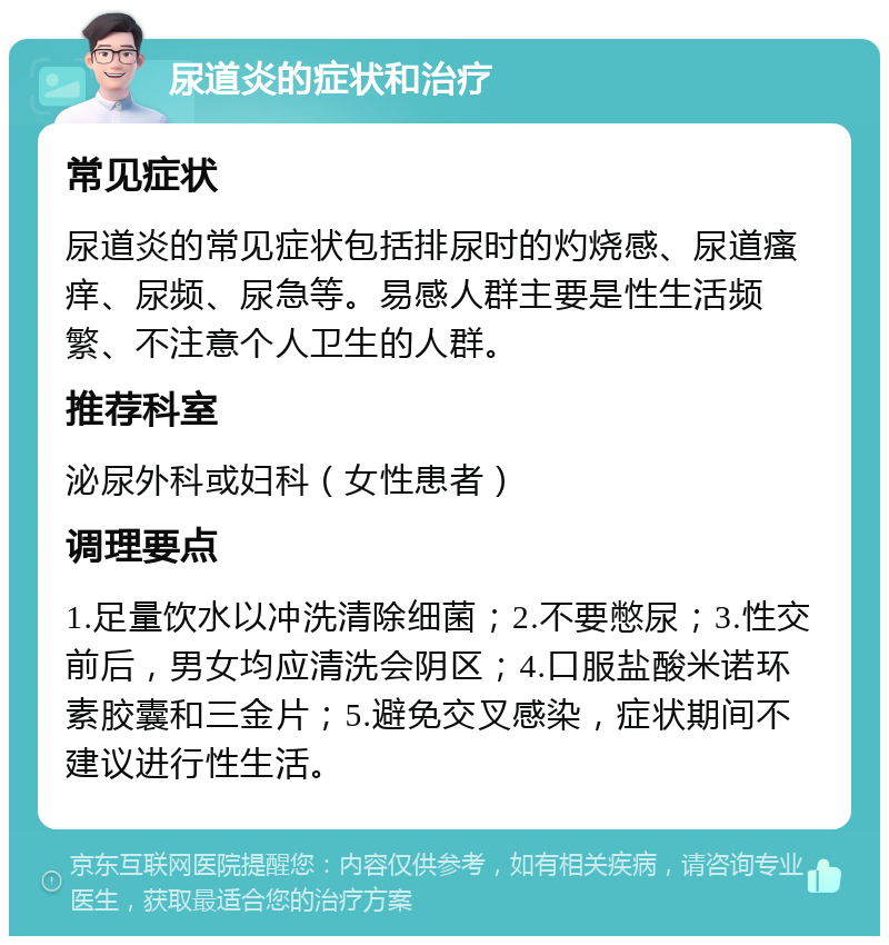 尿道炎的症状和治疗 常见症状 尿道炎的常见症状包括排尿时的灼烧感、尿道瘙痒、尿频、尿急等。易感人群主要是性生活频繁、不注意个人卫生的人群。 推荐科室 泌尿外科或妇科（女性患者） 调理要点 1.足量饮水以冲洗清除细菌；2.不要憋尿；3.性交前后，男女均应清洗会阴区；4.口服盐酸米诺环素胶囊和三金片；5.避免交叉感染，症状期间不建议进行性生活。