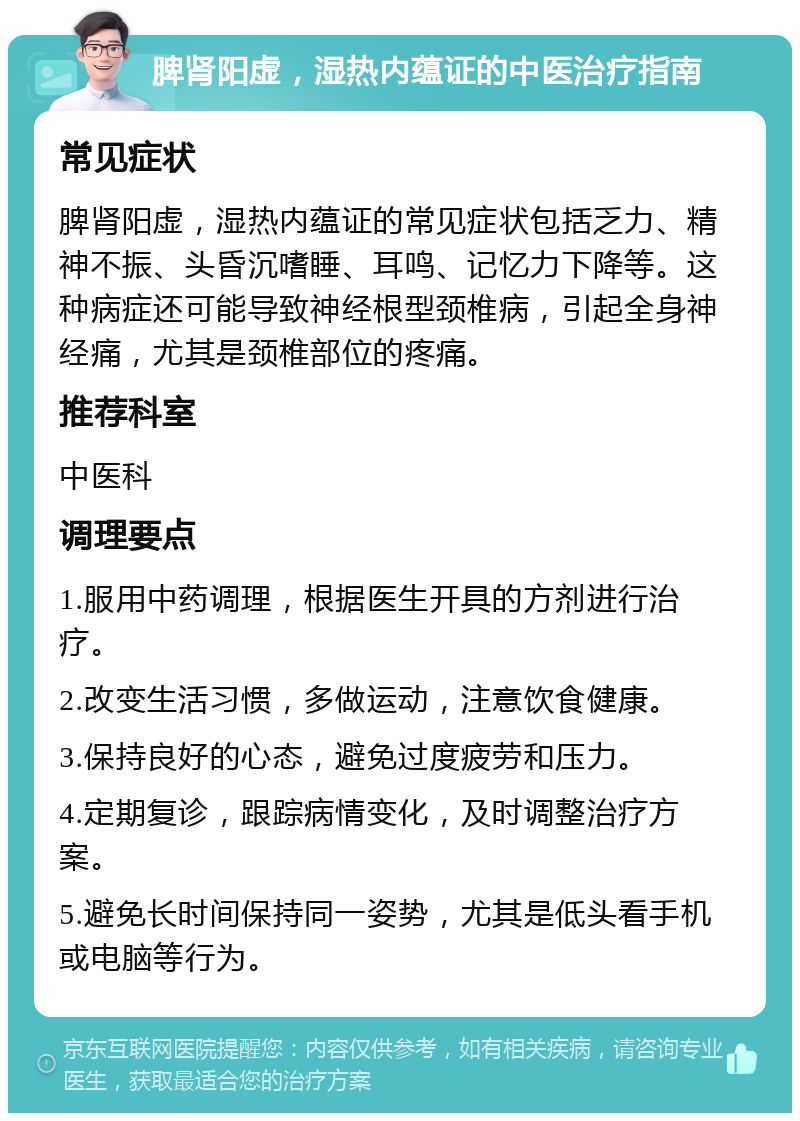 脾肾阳虚，湿热内蕴证的中医治疗指南 常见症状 脾肾阳虚，湿热内蕴证的常见症状包括乏力、精神不振、头昏沉嗜睡、耳鸣、记忆力下降等。这种病症还可能导致神经根型颈椎病，引起全身神经痛，尤其是颈椎部位的疼痛。 推荐科室 中医科 调理要点 1.服用中药调理，根据医生开具的方剂进行治疗。 2.改变生活习惯，多做运动，注意饮食健康。 3.保持良好的心态，避免过度疲劳和压力。 4.定期复诊，跟踪病情变化，及时调整治疗方案。 5.避免长时间保持同一姿势，尤其是低头看手机或电脑等行为。