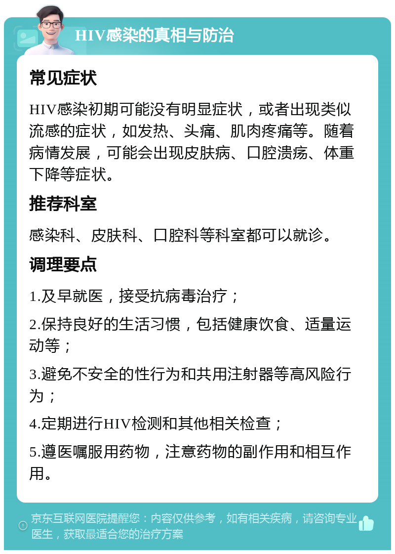 HIV感染的真相与防治 常见症状 HIV感染初期可能没有明显症状，或者出现类似流感的症状，如发热、头痛、肌肉疼痛等。随着病情发展，可能会出现皮肤病、口腔溃疡、体重下降等症状。 推荐科室 感染科、皮肤科、口腔科等科室都可以就诊。 调理要点 1.及早就医，接受抗病毒治疗； 2.保持良好的生活习惯，包括健康饮食、适量运动等； 3.避免不安全的性行为和共用注射器等高风险行为； 4.定期进行HIV检测和其他相关检查； 5.遵医嘱服用药物，注意药物的副作用和相互作用。