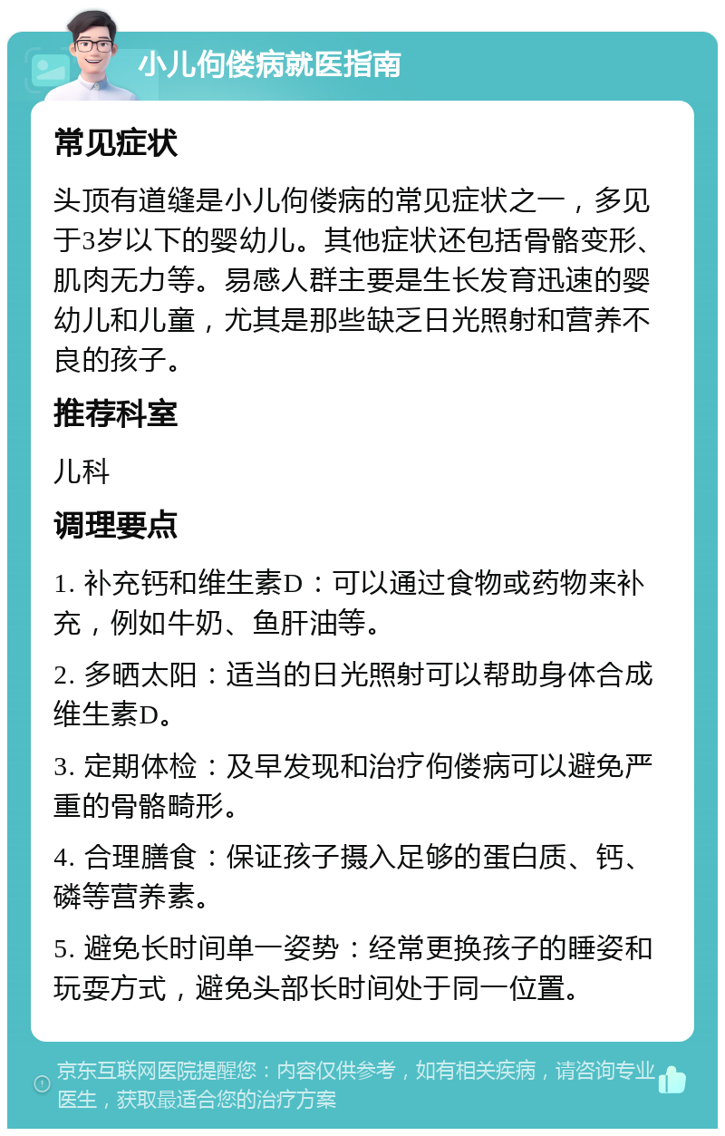 小儿佝偻病就医指南 常见症状 头顶有道缝是小儿佝偻病的常见症状之一，多见于3岁以下的婴幼儿。其他症状还包括骨骼变形、肌肉无力等。易感人群主要是生长发育迅速的婴幼儿和儿童，尤其是那些缺乏日光照射和营养不良的孩子。 推荐科室 儿科 调理要点 1. 补充钙和维生素D：可以通过食物或药物来补充，例如牛奶、鱼肝油等。 2. 多晒太阳：适当的日光照射可以帮助身体合成维生素D。 3. 定期体检：及早发现和治疗佝偻病可以避免严重的骨骼畸形。 4. 合理膳食：保证孩子摄入足够的蛋白质、钙、磷等营养素。 5. 避免长时间单一姿势：经常更换孩子的睡姿和玩耍方式，避免头部长时间处于同一位置。