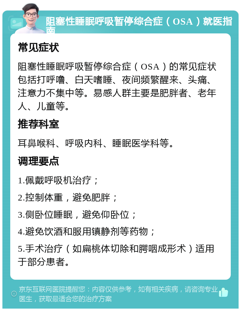 阻塞性睡眠呼吸暂停综合症（OSA）就医指南 常见症状 阻塞性睡眠呼吸暂停综合症（OSA）的常见症状包括打呼噜、白天嗜睡、夜间频繁醒来、头痛、注意力不集中等。易感人群主要是肥胖者、老年人、儿童等。 推荐科室 耳鼻喉科、呼吸内科、睡眠医学科等。 调理要点 1.佩戴呼吸机治疗； 2.控制体重，避免肥胖； 3.侧卧位睡眠，避免仰卧位； 4.避免饮酒和服用镇静剂等药物； 5.手术治疗（如扁桃体切除和腭咽成形术）适用于部分患者。