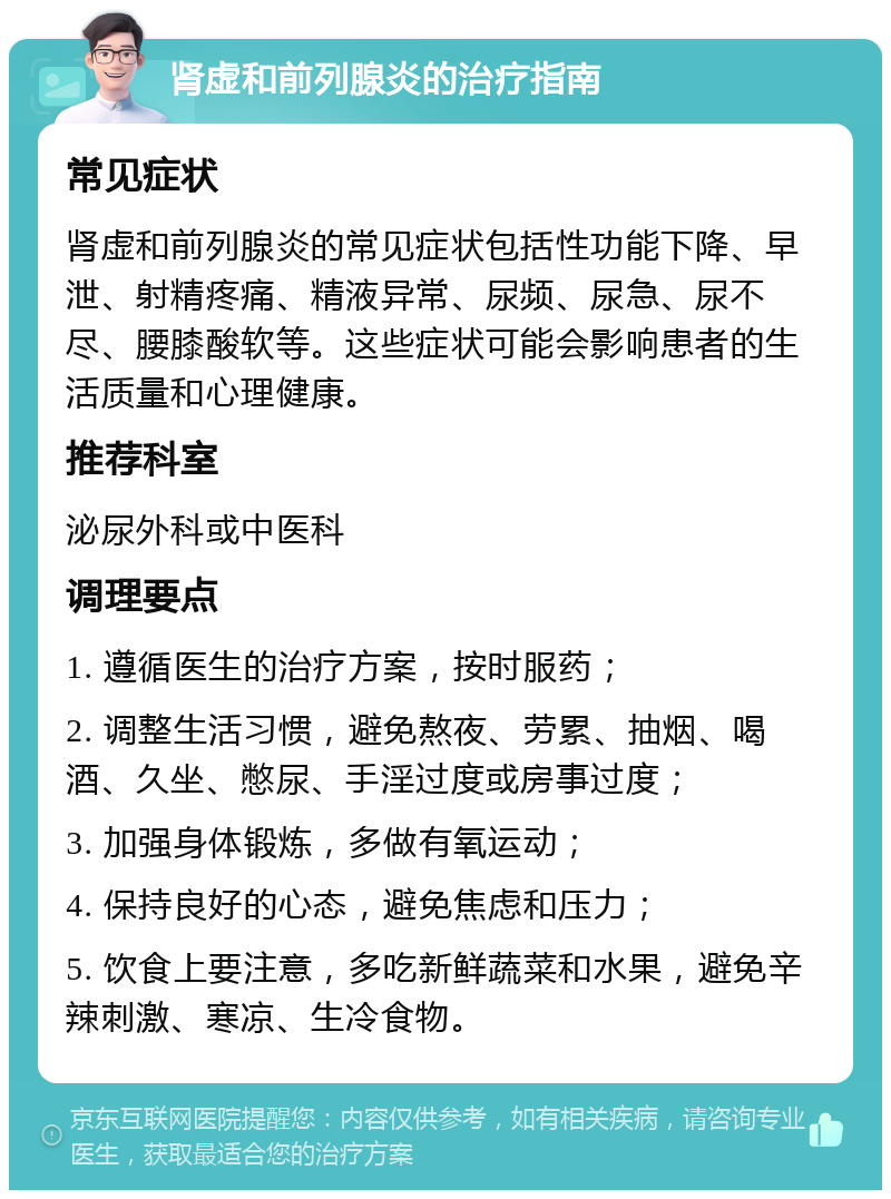 肾虚和前列腺炎的治疗指南 常见症状 肾虚和前列腺炎的常见症状包括性功能下降、早泄、射精疼痛、精液异常、尿频、尿急、尿不尽、腰膝酸软等。这些症状可能会影响患者的生活质量和心理健康。 推荐科室 泌尿外科或中医科 调理要点 1. 遵循医生的治疗方案，按时服药； 2. 调整生活习惯，避免熬夜、劳累、抽烟、喝酒、久坐、憋尿、手淫过度或房事过度； 3. 加强身体锻炼，多做有氧运动； 4. 保持良好的心态，避免焦虑和压力； 5. 饮食上要注意，多吃新鲜蔬菜和水果，避免辛辣刺激、寒凉、生冷食物。