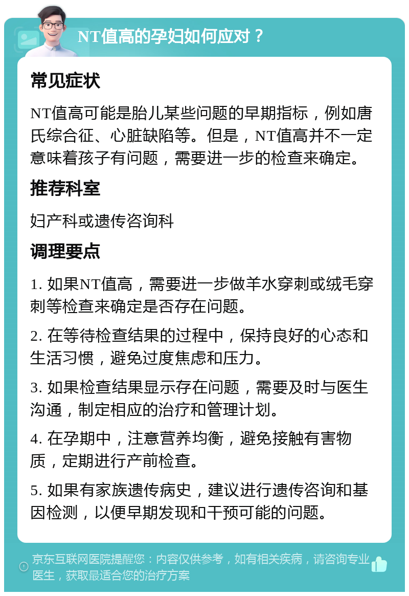 NT值高的孕妇如何应对？ 常见症状 NT值高可能是胎儿某些问题的早期指标，例如唐氏综合征、心脏缺陷等。但是，NT值高并不一定意味着孩子有问题，需要进一步的检查来确定。 推荐科室 妇产科或遗传咨询科 调理要点 1. 如果NT值高，需要进一步做羊水穿刺或绒毛穿刺等检查来确定是否存在问题。 2. 在等待检查结果的过程中，保持良好的心态和生活习惯，避免过度焦虑和压力。 3. 如果检查结果显示存在问题，需要及时与医生沟通，制定相应的治疗和管理计划。 4. 在孕期中，注意营养均衡，避免接触有害物质，定期进行产前检查。 5. 如果有家族遗传病史，建议进行遗传咨询和基因检测，以便早期发现和干预可能的问题。