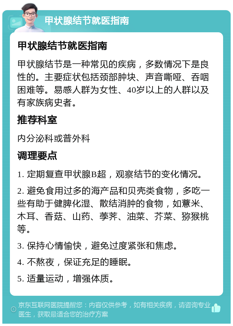 甲状腺结节就医指南 甲状腺结节就医指南 甲状腺结节是一种常见的疾病，多数情况下是良性的。主要症状包括颈部肿块、声音嘶哑、吞咽困难等。易感人群为女性、40岁以上的人群以及有家族病史者。 推荐科室 内分泌科或普外科 调理要点 1. 定期复查甲状腺B超，观察结节的变化情况。 2. 避免食用过多的海产品和贝壳类食物，多吃一些有助于健脾化湿、散结消肿的食物，如薏米、木耳、香菇、山药、荸荠、油菜、芥菜、猕猴桃等。 3. 保持心情愉快，避免过度紧张和焦虑。 4. 不熬夜，保证充足的睡眠。 5. 适量运动，增强体质。