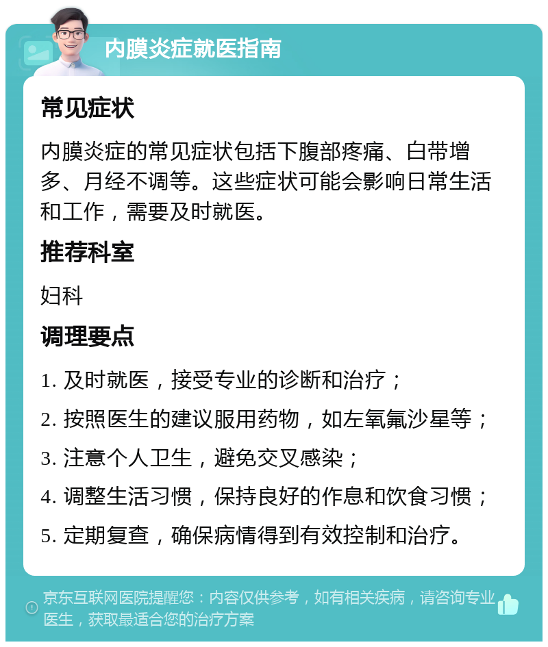 内膜炎症就医指南 常见症状 内膜炎症的常见症状包括下腹部疼痛、白带增多、月经不调等。这些症状可能会影响日常生活和工作，需要及时就医。 推荐科室 妇科 调理要点 1. 及时就医，接受专业的诊断和治疗； 2. 按照医生的建议服用药物，如左氧氟沙星等； 3. 注意个人卫生，避免交叉感染； 4. 调整生活习惯，保持良好的作息和饮食习惯； 5. 定期复查，确保病情得到有效控制和治疗。