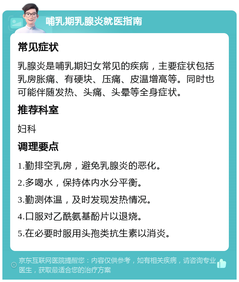 哺乳期乳腺炎就医指南 常见症状 乳腺炎是哺乳期妇女常见的疾病，主要症状包括乳房胀痛、有硬块、压痛、皮温增高等。同时也可能伴随发热、头痛、头晕等全身症状。 推荐科室 妇科 调理要点 1.勤排空乳房，避免乳腺炎的恶化。 2.多喝水，保持体内水分平衡。 3.勤测体温，及时发现发热情况。 4.口服对乙酰氨基酚片以退烧。 5.在必要时服用头孢类抗生素以消炎。