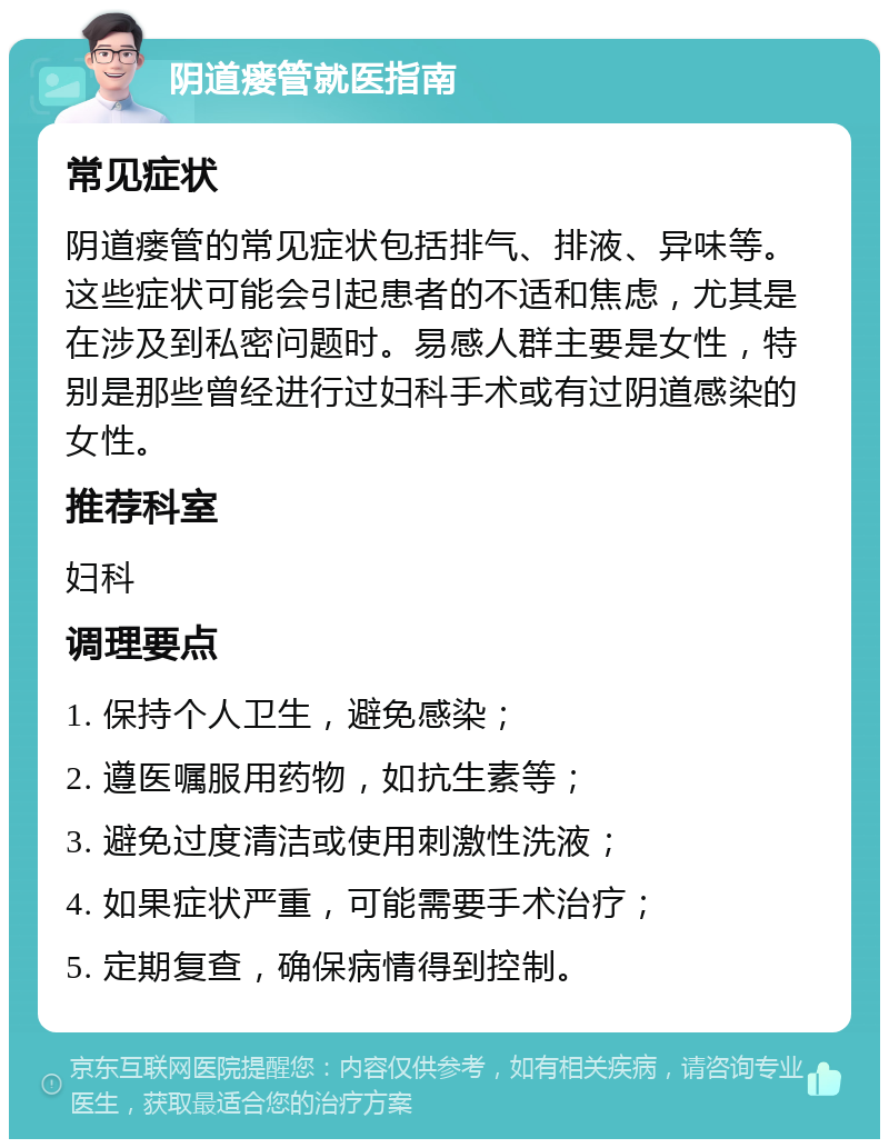 阴道瘘管就医指南 常见症状 阴道瘘管的常见症状包括排气、排液、异味等。这些症状可能会引起患者的不适和焦虑，尤其是在涉及到私密问题时。易感人群主要是女性，特别是那些曾经进行过妇科手术或有过阴道感染的女性。 推荐科室 妇科 调理要点 1. 保持个人卫生，避免感染； 2. 遵医嘱服用药物，如抗生素等； 3. 避免过度清洁或使用刺激性洗液； 4. 如果症状严重，可能需要手术治疗； 5. 定期复查，确保病情得到控制。